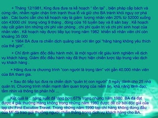 + Tháng 12/1981, King đưa đưa ra kế hoạch “ tồn tại” , biện pháp cấp bách và cứng rắn, nhằm ngăn chặn tình trạnh thua lỗ và giữ cho BA tránh khỏi nguy cơ phá sản . Các bước cần cho kế hoạch này là giảm  lượng nhân viên 20% từ 52000 xuống còn 43000 chỉ  trong vòng 9 tháng , đóng cửa 16 tuyến bay và 8 sân bay . Kế hoạch này cắt giảm lớn những chi phí văn phòng , chi phí quản trị và chi phí sinh hoạt của nhân viên . Kế hoạch này được tiếp tục trong năm 1982  khiến số nhân viên chỉ còn khoảng 35 000 + 1984 BA đưa ra chiến dịch quảng cáo với tên gọi “hãng hàng không yêu thích của thế giới”.  + Chỉ định giám đốc điều hành mới, là một người rất giàu kinh nghiệm về dịch vụ khách hàng. Giám đốc điều hành này đã thực hiện chiến lược tập trung vào dịch vụ khách hàng . + Hãng đưa ra chương trình “con người là trọng tâm” với gần 40.000 nhân viên của BA tham gia.  + Sau đó tiếp tục đưa ra chiến dịch “quản trị con người” 5 ngày dành cho 25 nhà quản trị. Chương trình nhấn mạnh tầm quan trọng của niềm tin, khả năng lãnh đạo, tầm nhìn và thông tin phản hồi ... Kết quả là :. năng suất đã tăng hơn 67% trong những năm 1980. BA đã đạt được 4 giải thưởng Hàng không trong những năm 1980 được đề cử bởi độc giả của tạp chí First Excutive Travel. Trong những năm 1990 tạp chí hàng không đứng đầu của Mĩ đã trao giải thưởng người chiến thắng trong dịch vụ khách hàng cho BA.  