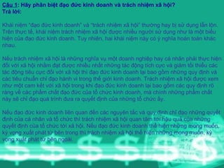 Câu 1 : Hãy phân biệt đạo đức kinh doanh và trách nhiệm xã hội? Trả lời: Khái niệm “đạo đức kinh doanh” và “trách nhiệm xã hội” thường hay bị sử dụng lẫn lộn. Trên thực tế, khái niệm trách nhiệm xã hội được nhiều người sử dụng như là một biểu hiện của đạo đức kinh doanh. Tuy nhiên, hai khái niệm này có ý nghĩa hoàn toàn khác nhau.     Nếu trách nhiệm xã hội là những nghĩa vụ một doanh nghiệp hay cá nhân phải thực hiện đối với xã hội nhằm đạt được nhiều nhất những tác động tích cực và giảm tối thiểu các tác động tiêu cực đối với xã hội thì đạo đức kinh doanh lại bao gồm những quy định và các tiêu chuẩn chỉ đạo hành vi trong thế giới kinh doanh. Trách nhiệm xã hội được xem như một cam kết với xã hội trong khi đạo đức kinh doanh lại bao gồm các quy định rõ ràng về các phẩm chất đạo đức của tổ chức kinh doanh, mà chính những phẩm chất này sẽ chỉ đạo quá trình đưa ra quyết định của những tổ chức ấy.      Nếu đạo đức kinh doanh liên quan đến các nguyên tắc và quy định chỉ đạo những quyết định của cá nhân và tổ chức thì trách nhiệm xã hội quan tâm tới hậu quả của những quyết định của tổ chức tới xã hội. Nếu đạo đức kinh doanh thể hiện những mong muốn, kỳ vọng xuất phát từ bên trong thì trách nhiệm xã hội thể hiện những mong muốn, kỳ vọng xuất phát từ bên ngoài. 