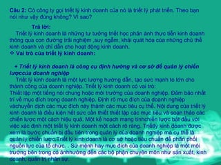 Câu 2:  Có công ty gọi triết lý kinh doanh của nó là triết lý phát triển. Theo bạn nói như vậy đúng không? Vì sao? Trả lời: Triết lý kinh doanh là những tư tưởng triết học phản ánh thực tiễn kinh doanh thông qua con đường trải nghiệm ,suy ngẫm, khái quát hóa của những chủ thể kinh doanh và chỉ dẫn cho hoạt động kinh doanh. Vai trò của triết lý kinh doanh: + Triết lý kinh doanh là công cụ định hướng và cơ sở để quản lý chiến lượccủa doanh nghiệp Triết lý kinh doanh là một lực lượng hướng dẫn, tạo sức mạnh to lớn cho thành công của doanh nghiệp. Triết lý kinh doanh có vai trò: Thiết lập một tiếng nói chung hoặc môi trường của doanh nghiệp. Đảm bảo nhất trí về mục đích trong doanh nghiệp. Định rõ mục đích của doanh nghiệp vàchuyển dịch các mục đích này thành các mục tiêu cụ thể. Nội dung của triết lý kinh doanh là điều kiện hết sức cần thiết thiết lập các mục tiêu và soạn thảo các chiến lược một cách hiệu quả. Một kế hoạch mang tínhchiến lược bắt đầu với việc xác định một triết lý kinh doanh một cách rõ ràng. Triếtlý kinh doanh được xem là bước chuẩn bị đầu tiên trong quản lý của doanh nghiệp mà cụ thể là quản lý chiến lược.Triết lý kinh doanh là cơ sở hoặc tiêu chuẩn để phân phối nguồn lực của tổ chức. . Sứ mệnh hay mục đích của doanh nghiệp là một môi trường bên trong có ảnhhưởng đến các bộ phận chuyên môn như sản xuất, kinh doanh, quản trị nhân sự.  