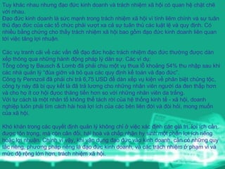 Tuy khác nhau nhưng đạo đức kinh doanh và trách nhiệm xã hội có quan hệ chặt chẽ với nhau. Đạo đức kinh doanh là sức mạnh trong trách nhiệm xã hội vì tính liêm chính và sự tuân thủ đạo đức của các tổ chức phải vượt xa cả sự tuân thủ các luật lệ và quy định. Có nhiều bằng chứng cho thấy trách nhiệm xã hội bao gồm đạo đức kinh doanh liên quan tới việc tăng lợi nhuận.     Các vụ tranh cãi về các vấn đề đạo đức hoặc trách nhiệm đạo đức thường được dàn xếp thông qua những hành động pháp lý dân sự.  Các ví dụ: Tổng công ty Bausch & Lomb đã phải chịu một vụ thua lỗ khoảng 54% thu nhập sau khi các nhà quản lý “đùa giỡn và bỏ qua các quy định kế toán và đạo đức”. Công ty Pennzoil đã phải chi trả 6,75 USD để dàn xếp vụ kiện về phân biệt chủng tộc, công ty này đã bị quy kết là đã trả lương cho những nhân viên người da đen thấp hơn và cho họ ít cơ hội đựoc thăng tiến hơn so với những nhân viên da trắng. Với tư cách là một nhân tố không thể tách rời của hệ thống kinh tế - xã hội, doanh nghiệp luôn phải tìm cách hài hoà lợi ích của các bên liên đới và đòi hỏi, mong muốn của xã hội.     Khó khăn trong các quyết định quản lý không chỉ ở việc xác định các giá trị, lợi ích cần được tôn trọng, mà còn cân đối, hài hoà và chấp nhận hy sinh một phần lợi ích riêng hoặc lợi nhuận. Chính vì vậy, khi vận dụng đạo đức vào kinh doanh, cần có những quy tắc riêng, phương pháp riêng là đạo đức kinh doanh, và các trách nhiệm ở phạm vi và mức độ rộng lớn hơn, trách nhiệm xã hội.   