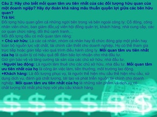 Câu 2: Hãy cho biết mối quan tâm ưu tiên nhất của các đối tượng hữu quan của một doanh ngiệp? Hãy dự đoán khả năng mâu thuẫn quyền lợi giữa các bên hữu quan? Trả lời:   Đối tợng hữu quan gồm cả những ngời bên trong và bên ngoài công ty: Cổ đông, công nhân viên chức, ban giám đốc,uỷ viên hội đồng quản trị, khách hàng, nhà cung cấp, các cơ quan chức năng, đối thủ cạnh tranh… Mỗi đối tợng đều có mối quan tâm riêng: +  Chủ sở hữu :  Là các cá nhân, nhóm cá nhân hay tổ chức đóng góp một phần hay toàn bộ nguồn lực vật chất, tài chính cần thiết cho doanh nghiệp. Họ có thể tham gia trực tiếp hoặc gián tiếp vào quá trình điều hành công ty.  Mối quan tâm ưu tiên nhất của họ  là quản lý có hiệu quả để đảm bảo lợi nhuận cho nhà đầu tư. Giữ gìn bảo vệ và tăng cường tài sản của các chủ sở hữu, nhà đầu tư. + Người lao động:  Là người làm thuê cho các chủ sở hữu, nhà đầu tư.  Mối quan tâm ưu tiên nhất của họ  là công ăn việc làm, tiền thưởng, môI trường lao động. +Khách hàng:  Là đối tượng phục vụ, là người thể hiện nhu cầu thể hiện nhu cầu, sử dụng dịch vụ, đánh giá chất lượng, táI tạo và phát triển nguồn tài chính cho doanh nghiệp.  Mối quan tâm ưu tiên nhất của họ  là những sản phẩm và dịch vụ có chất lượng tốt nhất phù hợp với yêu cầu khách hàng. 