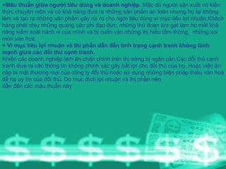 +Mâu thuẫn giữa người tiêu dùng và doanh nghiệp . Mặc dù người sản xuất có kiến thức chuyên môn và có khả năng đưa ra những sản phẩm an toàn nhưng họ lại không làm và tạo ra những sản phẩm gây rủi ro cho ngời tiêu dùng vì mục tiêu lợi nhuận.Khách hàng phảI chịu những quảng cáo phi đạo đức, những thủ đoạn lừa gạt làm họ mất khả năng kiểm soát hành vi của mình và bị cuốn vào những thị hiếu tầm thờng,  những xói mòn văn hoá. + Vì mục tiêu lợi nhuận và thị phần dẫn đến tình trạng cạnh tranh không lành mạnh giữa các đối thủ cạnh tranh. Khiến các doanh nghiệp làm ăn chân chính trên thị trờng bị ngăn cản.Các đối thủ cạnh tranh đưa ra các thông tin không chính xác gây bất lợi cho đối thủ của họ. Hoặc việc ăn cắp bí mật thương mại của công ty đối thủ hoặc sử dụng những biện pháp thiếu văn hoá để hạ uy tín của đối thủ. Do mục đích lợi nhuận và thị phần nên dẫn đến các mâu thuẫn này 