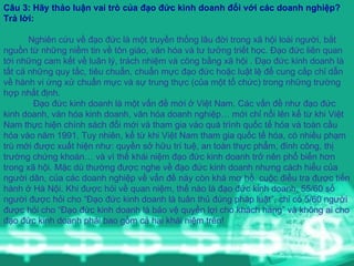 Câu 3: Hãy thảo luận vai trò của đạo đức kinh doanh đối với các doanh nghiệp?  Trả lời:  Nghiên cứu về đạo đức là một truyền thống lâu đời trong xã hội loài người, bắt nguồn từ những niềm tin về tôn giáo, văn hóa và tư tưởng triết học. Đạo đức liên quan tới những cam kết về luân lý, trách nhiệm và công bằng xã hội . Đạo đức kinh doanh là tất cả những quy tắc, tiêu chuẩn, chuẩn mực đạo đức hoặc luật lệ để cung cấp chỉ dẫn về hành vi ứng xử chuẩn mực và sự trung thực (của một tổ chức) trong những trường  hợp nhất định. Đạo đức kinh doanh là một vấn đề mới ở Việt Nam. Các vấn đề như đạo đức kinh doanh, văn hóa kinh doanh, văn hóa doanh nghiệp… mới chỉ nổi lên kể từ khi Việt Nam thực hiện chính sách đổi mới và tham gia vào quá trình quốc tế hóa và toàn cầu hóa vào năm 1991. Tuy nhiên, kể từ khi Việt Nam tham gia quốc tế hóa, có nhiều phạm trù mới được xuất hiện như: quyền sở hữu trí tuệ, an toàn thực phẩm, đình công, thị trường chứng khoán… và vì thế khái niệm đạo đức kinh doanh trở nên phổ biến hơn trong xã hội. Mặc dù thường được nghe về đạo đức kinh doanh nhưng cách hiểu của người dân, của các doanh nghiệp về vấn đề này còn khá mơ hồ. cuộc điều tra được tiến hành ở Hà Nội. Khi được hỏi về quan niệm, thế nào là đạo đức kinh doanh, 55/60 số người được hỏi cho “Đạo đức kinh doanh là tuân thủ đúng pháp luật”, chỉ có 5/60 người được hỏi cho “Đạo đức kinh doanh là bảo vệ quyền lợi cho khách hàng” và không ai cho đạo đức kinh doanh phải bao gồm cả hai khái niệm trên! 