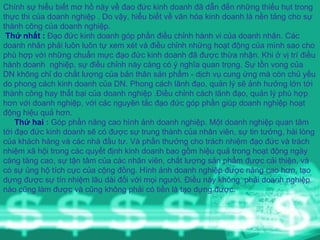 Chính sự hiểu biết mơ hồ này về đao đức kinh doanh đã dẫn đến những thiếu hụt trong thực thi của doanh nghiệp . Do vậy, hiểu biết về văn hóa kinh doanh là nền tảng cho sự thành công của doanh nghiệp.   Thứ nhất :  Đạo đức kinh doanh góp phần điều chỉnh hành vi của doanh nhân. Các doanh nhân phải luôn luôn tự xem xét và điều chỉnh những hoạt động của mình sao cho phù hợp với những chuẩn mực đạo đức kinh doanh đã được thừa nhận. Khi ở vị trí điều hành doanh  nghiệp, sự điều chỉnh này càng có ý nghĩa quan trọng. Sự tồn vong của DN không chỉ do chất lượng của bản thân sản phẩm - dịch vụ cung ứng mà còn chủ yếu do phong cách kinh doanh của DN. Phong cách lãnh đạo, quản lý sẽ ảnh hưởng lớn tới thành công hay thất bại của doanh nghiệp .Điều chỉnh cách lãnh đạo, quản lý phù hợp hơn với doanh nghiệp, với các nguyên tắc đạo đức góp phần giúp doanh nghiệp hoạt động hiệu quả hơn. Thứ hai  :  Góp phần nâng cao hình ảnh doanh nghiệp. Một doanh nghiệp quan tâm tới đạo đức kinh doanh sẽ có được sự trung thành của nhân viên, sự tin tưởng, hài lòng của khách hàng và các nhà đầu tư. Và phần thưởng cho trách nhiệm đạo đức và trách nhiệm xã hội trong các quyết định kinh doanh bao gồm hiệu quả trong hoạt động ngày càng tăng cao, sự tận tâm của các nhân viên, chất lượng sản phẩm được cải thiện, và có sự ủng hộ tích cực của cộng đồng. Hình ảnh doanh nghiệp được nâng cao hơn, tạo  dựng được sự tín nhiệm lâu dài đối với mọi người. Điều này không  phải doanh nghiệp nào cũng làm được và cũng không phải có tiền là tạo dựng được. 