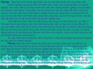 Thứ ba  :   Đạo đức kinh doanh góp phần vào sự cam kết và tận tâm của nhân viên. Doanh nghiệp càng quan tâm tới nhân viên, nhân viên càng tận tâm với doanh nghiệp. Hơn nữa, bất cứ ai cũng muốn làm việc cho những doanh nghiệp có hoạt động kinh doanh minh bạch, trong sáng. Họ tin tưởng hơn vào sự phát triển bền vững của công ty. Khi làm việc trong một doanh nghiệp hướng tới cộng đồng, hướng tới lợi ích của xã hội, bản thân mỗi nhân viên cũng thấy công việc của mình có giá trị hơn. Họ làm việc tận tâm hơn và sẽ trung thành với doanh nghiệp hơn.  Cam kết của nhân viên với chất lượng của công ty có tác động tích cực đến vị thế cạnh tranh của công ty nên một môi trường làm việc có đạo đức có tác động tích cực các điểm mấu chốt về tài chính. Bởi chất lượng những dịch vụ khách hàng tác động đến sự hài lòng của khách hàng, nên những cải thiện trong các dịch vụ phục vụ khách hàng cũng sẽ có tác động trực tiếp lên hình ảnh của công ty, cũng như khả năng thu hút các khách hàng mới của công ty. Do vậy, Một môi trường làm việc trung thực, công bằng sẽgây dựng được nguồn lực quý giá cho doanh nghiệp Thứ tư :  Đạo đức kinh doanh làm tăng sự tin tưởng, thỏa mãn của đối tác và khách hàng.Tôn trọng luân lý xã hội và thực hiện đạo đức trong kinh doanh chính là cách tăng tài khoản niềm tin của doanh nghiệp đối với khách hàng và đối tác làm ăn. Đối với những doanh nghiệp luôn gắn lợi ích của mình với lợi ích của khách hàng và xã hội, thì sự tin tưởng và thỏa mãn của khách hàng cũng sẽ ngày càng tăng lên. Mối quan hệ giữa doanh nghiệp và khách hàng là mối quan hệ tôn trọng, hiểu biết lẫn nhau. Một khách hàng vừa lòng, sẽ quay lại với doanh nghiệp và kéo tới cho doanh nghiệp những khách hàng khác.  Ngược lại, một khách hàng không vừa lòng sẽ không bao giờ trở lại và cũng kéo đi những khách hàng khác 