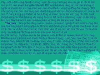 Vây, một môi trường đạo đức vững mạnh thường chú trọng vào các giá trị cốt lõi đặt các lợi ích của khách hàng lên trên hết. Đặt lợi ích khách hàng lên trên hết không có nghĩa là phớt lờ lợi ích của nhân viên,các nhà đầu tư, và cộng đồng địa phương. Một môi trường đạo đức chú trọng đến khách hàng sẽ kết hợp được những lợi ích của tất cả các cổ đông trong quyết định và hoạt động và được các nhân viên ủng hộ. Các hoạt động hướng tới khách hàng xây dựng được vị thế cạnh tranh vững mạnh có tác động tích cực đến thành tích của doanh nghiệp và công tác đổi mới sản phẩm. Thứ năm  :   Góp phần nâng cao lợi nhuận của doanh nghiệp.Trách nhiệm công dân của doanh nghiệp là đóng góp của DN cho xã hội bằng hoạt động kinh doanh của chính mình, đầu tư xã hội, các chương trình nhân văn và sự cam kết của DN vào chính sách công, là cách mà DN đó quản lí các mối quan hệ kinh tế, xã hội,môi trường. Nghiên cứu của hai giáo sư John Kotter và James Heskett ở trường Đào tạo quản lý kinh doanh thuộc Đại học Harvard trong  cuốn "Văn hóa công ty và chỉ số hoạt động hữu ích" đã cho thấy, trong vòng 11 năm, những công ty "đạo đức cao" đã nâng được thu nhập của mình lên tới 682%, trong khi những công ty đối thủ "đạo đức trung bình" chỉ đạt 36%. Khi có được sự tận tâm của nhân viên, hiệu quả công việc sẽ cao hơn. Khi có được sự tín nhiệm của các đối tác, các nhà đầu tư, doanh nghiệp sẽ có nhiều cơ hội làm ăn hơn, lợi ích kinh tế sẽ cao hơn rất nhiều. 