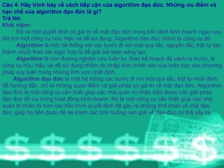 Câu 4: Hãy trình bày về cách tiếp cận của algorithm đạo đức. Những ưu điểm và hạn chế của algorithm đạo đức là gi?  Trả lời:   Khái niệm: Để ra một quyết định có giá trị về mặt đạo đức trong bối cảnh kinh doanh ngày nay đòi hỏi một công cụ hữu hiệu và dễ sử dụng. Algorithm đạo đức chính là công cụ đó. Algorithm  là một hệ thống với các bước đi với một quy tắc, nguyên tắc, trật tự tạo thành chuỗi thao tác logic hợp lý để giải bài toán sáng tạo. Algorithm  là con đường nghiên cứu tuần tự, theo kế hoạch đã vạch ra trước, là công cụ hữu hiệu và dễ sử dụng nhằm du nhập tính chính xác của toán học vào phương pháp suy luận trong những lĩnh vực nhất định.  Algorithm đạo đức  là một hệ thống các bước đi với một quy tắc, trật tự nhất định để hướng dẫn, chỉ ra những quan điểm và giải pháp có giá trị về mặt đạo đức. Algorithm đạo đức là một công cụ cần thiết giúp các nhà quản trị nhận diện được các giải pháp đạo đức tối ưu trong hoạt động kinh doanh. Nó là một công cụ cần thiết giúp các nhà quản trị nhận rõ hơn các tiến trình quyết định đã gây ra những khó khăn về mặt đạo đức, giúp họ tiên đoán để né tránh các tình huống nan giải về đạo đức có thể xẩy ra. 