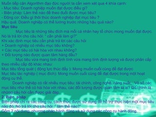 Muốn tiếp cận Algorithm đạo đức người ta cần xem xét qua 4 khía cạnh: - Mục tiêu: Doanh nghiệp muốn đạt được điều gi? - Biện pháp: Làm thế nào để theo đuổi được mục tiêu? - Động cơ: Điều gì thôi thúc doanh nghiệp đạt mục tiêu ? Hậu quả: Doanh nghiệp có thể lường trước những hậu quả nào? Mục tiêu Mục tiêu là những tiêu đích mà mỗi cá nhân hay tổ chức mong muốn đạt được. Nó là trả lời cho câu hỏi: “ cần phải làm gì?” Khi xác định mục tiêu cần phải trả lời các câu hỏi + Doanh nghiệp có nhiều mục tiêu không? + Các mục tiêu có hài hòa với nhau không? + Đối tượng nào được quan tâm hàng đầu? Mục tiêu vừa mang tính định tính vừa mang tính định lượng và được phân cấp theo nhiều cấp độ khác nhau: Mục tiêu tổng quát ( động lực thúc đẩy ): Mong muốn cuối cùng để đạt được Mục tiêu tác nghiệp ( mục đích): Mong muốn cuối cùng để đạt được trong một hoạt động cụ thể. Doanh nghiệp có rất nhiều mục tiêu: tài chính, công nghệ, năng suất…Vô số các mục tiêu như thế có hài hòa với nhau, các đối tượng được quan tâm là ai? Đó chính là những câu hỏi cần được giải đáp. 2. Biện  pháp Biện pháp chỉ ra các công cụ, cách thức được sử dụng để hỗ trợ thực hiện một mục tiêu nào đó. Nó trả lời cho câu hỏi :” làm thế nào?” Gồm 2 nội dung: phương pháp hành động và sử dụng các công cụ hành động. 