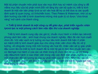 Một bộ phận chuyên môn phải dựa vào mục đích hay sứ mệnh của công ty để viếtra mục tiêu của bộ phận mình.Đối với tầng lớp cán bộ quản trị, triết lý kinh doanh là một văn bản pháp lývà cơ sở văn hoá để họ có thể đưa ra các quyết định quản lý quan trọng, có tínhchiến lược. Theo Peters & Waterman, nhờ có sự định hướng của triết lý kinh doanhmà những nhà quản lý có được “chìa khoá vàng” mở cánh cửa thành công. + Triết lý kinh doanh là một công cụ để giáo dục, phát triển nguồn nhân lựcvà tạo ra một phong cách làm việc đặc thù của doanh nghiệp Triết lý kinh doanh cung cấp các giá trị, chuẩn mực hành vi nhằm tạo nênmột phong cách làm việc , sinh hoạt chung của doanh nghiệp, đậm đà văn hoá củatổ chức đó. Với việc vạch ra lý tuởng và mục tiêu kinh doanh thể hiện ở phần sứ mệnh,triết lý kinh doanh giáo dục cho công nhân viên chức đầy đủ về lý tưởng, về côngviệc trong một môi trường văn hoá tốt, nhân viên sẽ tự giác phấn đấu vươn lên.Do triết ký kinh doanh đề ra một hệ giá trị đạo đức chuẩn làm căn cứ đánhgiá mọi hành vi của các cá nhân trong tổ chức nên nó có vai trò trong việc điềuchỉnh hành vi của nhân viên trong việc xác định bổn phận, nghĩa vụ của mỗi nhânviên đối với tương lai của sự phát triển của tổ chức. Như vậy, vai trò của triết lý kinh doanh với doanh nghiệp có thể so sánh với bất kì nguồn lực nào khác trong tổ chức. 