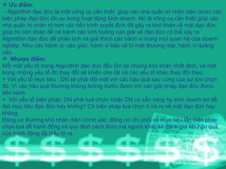 Ưu điểm: - Algorithm đạo đức là một công cụ cần thiết  giúp các nhà quản trị nhận diện được các biện pháp đạo đức tối ưu trong hoạt động kinh doanh. Nó là công cụ cần thiết giúp các nhà quản trị nhận rõ hơn các tiến trình quyết định đã gây ra khó khăn về mặt đạo đức, giúp họ tiên đoán để né tránh các tình huống nan giải về đạo đức có thể xảy ra. Algorithm đạo đức để phân tích và giải thích các hành vi trong mọi quan hệ của doanh nghiệp. Như các hành vi: cáo giác, hành vi bảo vệ bí mật thương mại, hành vi quảng cáo… Nhược điểm: Mỗi một yếu tố trong Algorithm đạo đức đều tồn tại những khó khăn nhất định, và một trong những yếu tố đó thay đổi sẽ khiến cho tất cả các yếu tố khác thay đổi theo. + Với yếu tố mục tiêu : DN sẽ phải đối mặt với các hậu quả sau cùng của sự lựa chọn đó. Vì các hậu quả thường không lường trước được khi các giải pháp đạo đức được tiến hành +  Với yếu tố biện pháp: DN phải lựa chọn: hoặc DN có sẵn sàng hy sinh doanh lợi để đạt mục tiêu đạo đức hay không? Có biện pháp lựa chọn ít rủi ro về mặt đạo đức hay không. Động cơ thường khó nhận diện chính xác, động cơ chi phối cả mực tiêu lẫn biện pháp chọn lựa để hành động và quy định cách thức mà người khác sẽ đánh giá khi hậu quả của hành động đã biểu lộ ra.  