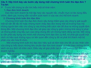 Câu 5: Hãy trình bày các bước xây dựng một chương trình tuân thủ đạo đức ? Trả lời:   Trước hết chúng ta cần tìm hiểu một số khái niệm. 1. Đạo đức kinh doanh Đạo đức kinh doanh là một tập hợp các nguyên tắc, chuẩn mực có tác dụng điều chỉnh, đánh giá, hướng dẫn và kiểm soát hành vi của các chủ thể kinh doanh. 2. Chương trình tuân thủ đạo đức Chương trình tuân thủ đạo đức được xây dựng nhằm giúp các công ty giải quyết một số vấn đề rắc rối hoặc những tranh chấp đạo đức trong một số trường hợp mà những người làm việc cho công ty này không biết cách nào để đưa ra những quyết định đúng đắn. Một chương trình đạo đức sẽ giúp các công ty giảm những khả năng bị phạt và những phản ứng tiêu cực của công chúng đối với những hành động sai trái. Mỗi công ty cần phải xây dựng cho mình một chương trình đạo đức cụ thể, nó phải giả quyết một cách có hiệu quả những nguy cơ liên quan đến công ty đó và phải trở thành một bộ phận của văn hóa tổ chức. Một chương trình tuân thủ đạo đức hiệu quả sẽ đảm bảo cho tất cả các nhân viên của công ty hiểu được những tiêu chuẩn đạo đức kinh doanh và tuân theo những chính sách và quy định về nhân cách. Điều này sẽ góp phần tạo ra môi trường đạo đức của doanh nghiệp. Một chương trình tuân thủ đạo đức hiệu quả đòi hỏi trách nhiệm cao của đội ngũ quản lý cao cấp. Chương trình tuân thủ đạo đức có thể được phát triển mạnh mẽ nếu một giám đốc cấp cao hoặc một ủy ban có trách nhiệm đối với nhiệm vụ thi hành và giám sát của mình. 