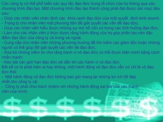 Các công ty có thể phổ biến các quy tắc đạo đức trong tổ chức của họ thông qua các chương trình đào tạo. Một chương trình đào tạo thành công phải đạt được các mục tiêu sau: - Giúp các nhân viên nhận định các  khía cạnh đạo đức của một quyết  định kinh doanh. - Trang bị cho nhân viên một phương tiện để giải quyết các vấn đề đạo đức. - Giúp các nhân viên hiểu được những sự mơ hồ vốn có trong các tình huống đạo đức. - Làm cho các nhân viên ý thức được rằng hành động của họ góp phần tao nên đặc điểm đạo đức của công ty cả trong và ngoài. - Cung cấp cho nhân viên những phương hướng để tìm kiếm các giám đốc hoặc những người có thể giúp đỡ giải quyết các vấn đè đạo đức. - Xóa bỏ những niềm tin cho rằng hành vi vô đạo đức có thể được biện minh bằng cách nhấn mạnh: - Kéo dài các giới hạn đạo đức sẽ dẫn tới các hành vi vô đạo đức Bất kể có bị phát hiện ra hay không, một hành động vô đạo đức vẫn cứ chỉ là vô đạo đức thôi -  Một hành động vô đạo đức không bao giờ mang lại những lợi ích tốt đẹp  nhất cho công ty cả. -  Công ty phải chịu trách nhiệm với những hành động sai trái của các thành  viên của mình. 