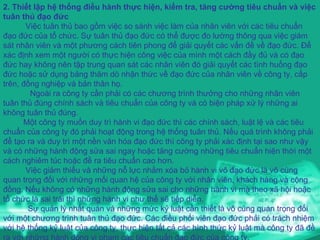 2. Thiết lập hệ thống điều hành thực hiện, kiểm tra, tăng cường tiêu chuẩn và việc tuân thủ đạo đức Việc tuân thủ bao gồm việc so sánh việc làm của nhân viên với các tiêu chuẩn đạo đức của tổ chức. Sự tuân thủ đạo đức có thể được đo lường thông qua việc giám sát nhân viên và một phương cách tiên phong để giải quyết các vấn đề về đạo đức. Để xác định xem một người có thực hiện công việc của mình một cách đầy đủ và có đạo đức hay không nên tập trung quan sát các nhân viên đó giải quyết các tình huống đạo đức hoặc sử dụng bảng thăm dò nhận thức về đạo đức của nhân viên về công ty, cấp trên, đồng nghiệp và bản thân họ. Ngoài ra công ty cần phải có các chương trình thưởng cho những nhân viên tuân thủ đúng chính sách và tiêu chuẩn của công ty và có biện pháp xử lý những ai không tuân thủ đúng. Một công ty muốn duy trì hành vi đạo đức thì các chính sách, luật lệ và các tiêu chuẩn của công ty đó phải hoạt động trong hệ thống tuân thủ. Nếu quá trình không phải để tạo ra và duy trì một nền văn hóa đạo đức thì công ty phải xác định tại sao như vậy và có những hành động sửa sai ngay hoặc tăng cường những tiêu chuẩn hiện thời một cách nghiêm túc hoặc đề ra tiêu chuẩn cao hơn. Việc giảm thiểu và những nỗ lực nhằm xóa bỏ hành vi vô đạo đức là vô cùng quan trọng đối với những mối quan hệ của công ty với nhân viên, khách hàng và cộng đồng. Nếu không có những hành động sửa sai cho những hành vi mà theo xã hội hoặc tổ chức là sai trái thì những hành vi như thế sẽ tiếp diễn. Sự quản lý nhất quán và những mức kỷ luật cần thiết là vô cùng quan trọng đối với một chương trình tuân thủ đạo đức. Các điều phối viên đạo đức phải có trách nhiệm với hệ thống kỷ luật của công ty, thực hiện tất cả các hình thức kỷ luật mà công ty đã đề ra với những hành động vi phạm các tiêu chuẩn đạo đức của công ty. 