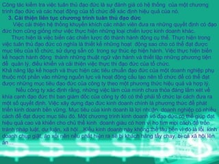Công tác kiểm tra việc tuân thủ đạo đức là sự đánh giá có hệ thống  của một chương trình đạo đức và các hoạt động của tổ chức để xác định hiệu quả của nó. 3. Cải thiện liên tục chương trình tuân thủ đạo đức Việc cải thiện hệ thống khuyến khích các nhân viên đưa ra những quyết định có đạo đức hơn cũng giống như việc thực hiện những loại chiến lược kinh doanh khác.  Thực hiện là việc biến các chiến lược đó thành hành động cụ thể. Thực hiện trong việc tuân thủ đạo đức có nghĩa là thiết kế những hoạt  động sao cho có thể đạt được mục tiêu của tổ chức, sử dụng sẵn có  trong sự thúc ép hiện hành. Việc thực hiện biến kế hoạch hành động  thành những thuật ngữ vận hành và thiết lập những phương tiện để  quản lý, điều khiển và cải thiện việc thực thi đạo đức của tổ chức. Khả năng lập kế hoạch và thực hiện các tiêu chuẩn đạo đức của một doanh nghiệp phụ thuộc một phần vào những nguồn lực và hoạt động cấu tạo nên tổ chức để có thể đạt được những mục tiêu đạo đức của công ty theo một phương thức hiệu quả và hợp lý. Nếu công ty xác định rằng, những việc làm của mình chưa thỏa đáng lắm xét về khía cạnh đạo đức thì ban giám đốc của công ty đó có thể phải tổ chức lại cách đưa ra một số quyết định. Việc xây dựng đạo đức kinh doanh chính là phương thức để phát triển kinh doanh bền vững. Mục tiêu của kinh doanh là lợi nhuận, doanh nghiệp có nhiều cách để đạt được mục tiêu đó. Một chương trình kinh doanh vô đạo đức có thể giúp đạt hiệu quả cao và khiến cho chủ thể kinh  doanh giàu có hơn vì họ tìm mọi cách để trốn tránh pháp luật, dư luận, xã hội…Kiểu kinh doanh này không thể lâu bền vì đó là lối  kinh doanh chụp giật, ăn xổi nên nếu phất hiện ra sẽ bị khách hàng tẩy chay, bị cả xã hội lên án… 