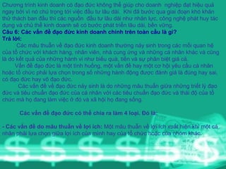 Chương trình kinh doanh có đạo đức không thể giúp cho doanh  nghiệp đạt hiệu quả ngay bởi vì nó chú trọng tới việc đầu tư lâu dài.  Khi đã bước qua giai đoạn khó khăn thử thách ban đầu thì các nguồn  đầu tư lâu dài như nhân lực, công nghệ phát huy tác dụng và chủ thể kinh doanh sẽ có bước phát triển lâu dài, bền vững. Câu 6: Các vấn đề đạo đức kinh doanh chính trên toàn cầu là gì? Trả lời: Các mâu thuẫn về đạo đức kinh doanh thường nảy sinh trong các mối quan hệ của tổ chức với khách hàng, nhân viên, nhà cung ứng và những cá nhân khác và cũng là do kết quả của những hành vi như biếu quà, tiền và sự phân biệt giá cả.  Vấn đề đạo đức là một tình huống, một vấn đề hay một cơ hội yêu cầu cá nhân hoặc tổ chức phải lựa chọn trong số những hành động được đánh giá là đúng hay sai, có đạo đức hay vô đạo đức.  Các vấn đề về đạo đức nảy sinh là do những mâu thuẫn giữa những triết lý đạo đức và tiêu chuẩn đạo đức của cá nhân với các tiêu chuẩn đạo đức và thái độ của tổ chức mà họ đang làm việc ở đó và xã hội họ đang sống.  Các vấn đề đạo đức có thể chia ra làm 4 loại. Đó là:   - Các vấn đề do mâu thuẫn về lợi ích:  Một mâu thuẫn về lợi ích xuất hiện khi một cá nhân phải lựa chọn giữa lợi ích của mình hay của tổ chức hoặc của nhóm khác . 