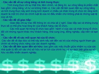 -  Các vấn đề về sự công bằng và tính trung thực: Tính trung thực chỉ sự thật thà, liêm chính, và đáng tin, sự công bằng là phẩm chất bao gồm: công bằng, vô tư và không thiên vị. Các vấn đề liên quan đến sự công bằng và tính trung thực nảy sinh trong kinh doanh vì nhiều cá nhân trong tổ chức tin rằng kinh doanh là một trò chơi do chính luật lệ của nó điều khiển chứ không phải là những luật lệ của xã hội.  - Các vấn đề về giao tiếp: Giao tiếp chỉ sự trao đổi thông tin và chia sẻ ý nghĩ. Giao tiếp sai và không trung thực sẽ có thể pha hoại lòng tin của khách hàng vào tổ chức. Các mối quan hệ trong tổ chức bao gồm  hành vi của các cá nhân trong tổ chức đối với những người khác như khách hàng, nhà cung ứng, đồng nghiệp, cấp trên và bạn bè. - Các vấn đề về các mối quan hệ của tổ chức: Các vấn đề về đạo đức có thể nảy sinh nếu xét đến vai trò của những người tham gia chính và những chức năng của các doanh nghiệp.  -  Các vấn đề liên quan đến sở hữu:  bao gồm các mâu thuẫn giữa nhiệm vụ của các nhà quản lý đối với các chủ sở hữu và lợi ích của chính họ, và sự tách biệt giữa sự sở hữu và điều khiển doanh nghiệp.  