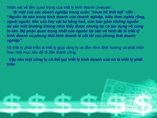Nhận xét về tầm quan trọng của triết lý kinh doanh Uwayaki :  Bí mật của các doanh nghiệp trong cuốn “chưa hề thất bạ i” viết : “ Nguồn tài sản trong kinh doanh của doanh nghiệp, hiểu theo nghĩa rộng, ngoài người, tiền của hay vật tư hàng hoá, còn bao gồm những nguồn tài sản mắt thường không nhìn thấy được nhưng lại có tác dụng vô cùng to lớn. Bộ phận quan trọng nhất của nguồn tài sản vô hình đó là triết lý kinh doanh và phong thái kinh doanh là cốt lõi của phong thái doanh nghiệp”. Và triết lý phát triển là triết lý giúp công ty có tầm nhìn định hướng và phát triển theo một mục tiêu để đi đến thành công. Vậy nên một công ty có thể gọi triết lý kinh doanh của nó là triết lý phát triển 