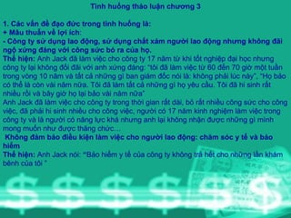 Tình huống thảo luận chương 3 1. Các vấn đề đạo đức trong tình huống là:  + Mâu thuẫn về lợi ích : - Công ty sử dụng lao động, sử dụng chất xám người lao động nhưng không đãi ngộ xứng đáng với công sức bỏ ra của họ. Thể hiện:  Anh Jack đã làm việc cho công ty 17 năm từ khi tốt nghiệp đại học nhưng công ty lại không đối đãi với anh xứng đáng: “tôi đã làm việc từ 60 đến 70 giờ một tuần trong vòng 10 năm và tất cả những gì ban giám đốc nói là: không phải lúc này”, “Họ bảo có thể là còn vài năm nữa. Tôi đã làm tất cả những gì họ yêu cầu. Tôi đã hi sinh rất nhiều rồi và bây giờ họ lại bảo vài năm nữa” Anh Jack đã làm việc cho công ty trong thời gian rất dài, bỏ rất nhiều công sức cho công việc, đã phải hi sinh nhiều cho công việc, người có 17 năm kinh nghiệm làm việc trong công ty và là người có năng lực khá nhưng anh lại không nhận được những gì mình mong muốn như được thăng chức…  Không đảm bảo điều kiện làm việc cho người lao động: chăm sóc y tế và bảo hiểm Thể hiện:  Anh Jack nói:  “ Bảo hiểm y tế của công ty không trả hết cho những lần khám bênh của tôi ” 
