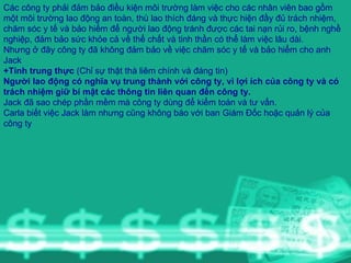 Các công ty phải đảm bảo điều kiện môi trường làm việc cho các nhân viên bao gồm một môi trường lao động an toàn, thù lao thích đáng và thực hiện đầy đủ trách nhiệm, chăm sóc y tế và bảo hiểm để người lao động tránh được các tai nạn rủi ro, bệnh nghề nghiệp, đảm bảo sức khỏe cả về thể chất và tinh thần có thể làm việc lâu dài. Nhưng ở đây công ty đã không đảm bảo về việc chăm sóc y tế và bảo hiểm cho anh Jack +Tính trung thực  (Chỉ sự thật thà liêm chính và đáng tin) Người lao động có nghĩa vụ trung thành với công ty, vì lợi ích của công ty và có trách nhiệm giữ bí mật các thông tin liên quan đến công ty. Jack đã sao chép phần mềm mà công ty dùng để kiểm toán và tư vấn. Carla biết việc Jack làm nhưng cũng không báo với ban Giám Đốc hoặc quản lý của công ty 