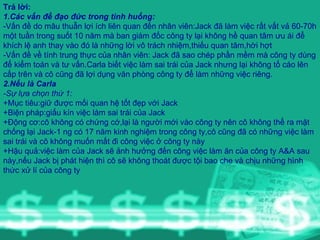 Trả lời: 1.Các vấn đề đạo đức trong tình huống: -Vấn đề do mâu thuẫn lợi ích liên quan đến nhân viên:Jack đã làm việc rất vất vả 60-70h một tuần trong suốt 10 năm mà ban giám đốc công ty lại không hề quan tâm ưu ái để khích lệ anh thay vào đó là những lời vô trách nhiệm,thiếu quan tâm,hời hợt -Vấn đề về tính trung thực của nhân viên: Jack đã sao chép phần mềm mà công ty dùng để kiểm toán và tư vấn.Carla biết việc làm sai trái của Jack nhưng lại không tố cáo lên cấp trên và cô cũng đã lợi dụng văn phòng công ty để làm những việc riêng. 2.Nếu là Carla -Sự lựa chọn thứ 1: +Mục tiêu:giữ được mối quan hệ tốt đẹp với Jack +Biện pháp:giấu kín việc làm sai trái của Jack +Động cơ:cô không có chứng cớ,lại là người mới vào công ty nên cô không thể ra mặt chống lại Jack-1 ng có 17 năm kinh nghiệm trong công ty,cô cũng đã có những việc làm sai trái và cô không muốn mất đi công việc ở công ty này +Hậu quả:việc làm của Jack sẽ ảnh hưởng đến công việc làm ăn của công ty A&A sau này,nếu Jack bị phát hiện thì cô sẽ không thoát được tội bao che và chịu những hình thức xử lí của công ty 