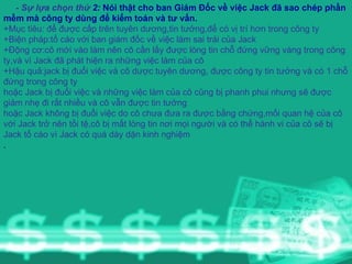 - Sự lựa chọn thứ  2:  Nói thật cho ban Giám Đốc về việc Jack đã sao chép phần mềm mà công ty dùng để kiểm toán và tư vấn. +Mục tiêu: để được cấp trên tuyên dương,tin tưởng,để có vị trí hơn trong công ty +Biện pháp:tố cáo với ban giám đốc về việc làm sai trái của Jack +Động cơ:cô mới vào làm nên cô cần lấy được lòng tin chỗ đứng vững vàng trong công ty,và vì Jack đã phát hiện ra những việc làm của cô +Hậu quả:jack bị đuổi việc và cô dược tuyên dương, được công ty tin tưởng và có 1 chỗ đứng trong công ty hoặc Jack bị đuổi việc và những việc làm của cô cũng bị phanh phui nhưng sẽ được giảm nhẹ đi rất nhiều và cô vẫn được tin tưởng hoặc Jack không bị đuổi việc do cô chưa đưa ra được bằng chứng,mối quan hệ của cô với Jack trở nên tồi tệ,cô bị mất lòng tin nơi mọi người và có thể hành vi của cô sẽ bị Jack tố cáo vì Jack có quá dày dặn kinh nghiệm . 