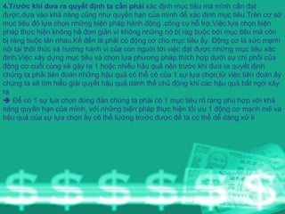 4.Trước khi đưa ra quyết định ta cần phải  xác định mục tiêu mà mình cần đạt được,dựa vào khả năng cũng như quyền hạn của mình để xác định mục tiêu.Trên cơ sở mục tiêu đó lựa chọn những biện pháp hành động ,công cụ hỗ trợ.Việc lựa chọn biện pháp thực hiện không hề đơn giản vì không những nó bị ràg buộc bởi mục tiêu mà còn bị ràng buộc lân nhau.Kế đến là phải có động cơ cho mục tiêu ấy. Động cơ là sức mạnh nội tại thôi thúc và hướng hành vi của con nguời tới việc đạt được những mục tiêu xác định.Việc xây dựng mục tiêu và chọn lựa phương pháp thích hợp dưới sự chi phối của động cơ cuối cùng sẽ gây ra 1 hoặc nhiều hậu quả nên trước khi đưa ra quyết định chúng ta phải tiên đoán những hậu quả có thể có của 1 sự lựa chọn,từ việc tiên đoán ấy chúng ta sẽ tìm hiểu giải quyết hậu quả,dành thế chủ động khi các hậu quả bất ngờ xảy ra    Để có 1 sự lụa chọn đúng đắn chúng ta phải có 1 mục tiêu rõ ràng phù hợp với khả năng quyền hạn của mình, với những biện pháp thực hiện tối ưu 1 động cơ mạnh mẽ và hậu quả của sự lựa chọn ấy có thể lường trước được để ta có thể dễ dàng xử lí 