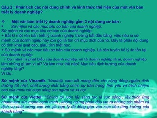 Câu 3  : Phân tích các nội dung chính và hình thức thể hiện của m ộ t văn bản triết lý doanh nghiệp? Một văn bản triết lý doanh nghiệp gồm 3 nội dung  c ơ  b ản : Sứ mệnh và các mục tiêu cơ bản của doanh nghiệp .   Sứ mệnh và các mục tiêu cơ bản của doanh nghiệp : + B ất kì một văn bản triết lý doanh nghiệp thường bắt đầu bằng   v iệc nêu ra sứ mệnh của doanh ngiệp hay con goi là tôn   chỉ mục đích của nó .  Đây là phần nội dung có tính khái quát cao,   giàu tính tr iết  học . +  Sứ mệnh và các mục tiêu cơ bản của doanh nghiệp . L à bản tuyên bố lý do tồn tại của doanh nghiệp  + S ứ  m ệnh  l à  p hát biểu của doanh nghiệp mô tả doanh nghiệp là ai, doanh nghiệp làm nhũng gì,làm vì ai? Và làm như thế nào?  M ục tiêu định hướng của doanh nghiệp là gì? V í  D ụ :  Sứ mệnh của Vinamilk   “Vinamilk cam kết mang đến cho cộng đồng nguồn dinh dưỡng tốt nhất, chất lượng nhất bằng chính sự trân trọng, tình yêu và trách nhiệm cao của mình với cuộc sống con người và xã hội”  Sứ mệnh của Viettel: " Chúng tôi luôn lấy sáng tạo là sức sống , lấy thích ứng nhanh làm sức mạnh cạnh tranh , không ngừng phấn đấu tạo ra những sản phẩm và dịch vụ chất lượng cao với giá hợp lý để đóng góp vào mục tiêu tăng trưởng của khách hàng "   
