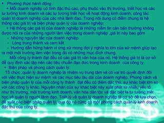 Phương thức hành động : +  Mỗi doanh nghiệp có tính đặc thù cao ,  phụ thuộc vào thị trường, triết học v à  các tư tưởng kinh doanh và các tư tương triết học về hoạt động kinh doanh ,  công tác quản trị doanh nghiệp của các nhà lãnh đạo. Trong nội dung  c ó   đ i ểm  chung  là hệ thống các giá trị và biện pháp quản lý của doanh nghiệp : +  Hệ thống các giá trị  c ủa  doanh nghi ệp   là những niềm tin căn bản thường không được nói ra của những người làm việc trong doanh nghiệp ,giá trị này bao gồm -  Những nguyên tắc của doanh nghiệp    -  Lòng trung thành và cam kết   -  Hướng dẫn hững hành vi ứng xử mong đợi ý nghĩa to lớn của sứ mệnh giúp tạo ra một môi trường làm việc trong đó có những mục đích chung .   M ỗi  c ô ng ty th ành   đạt   đều  c ó  c ác  gi á  tr ị  v ă n h óa  c ủa  n ó. Hệ thống giá trị là cơ s ở  để quy định xác lập nên các tiêu chuẩn đạo đức trong kinh doanh  của công ty .   +  Biện pháp v à  phong cách quản lý: Tổ chức ,quản lý doanh nghiệp là nhiệm vụ trung tâm và có vai trò quyết định đối với việc thực hiện sư mệnh và các mục tiêu lâu dài của doanh nghiệp. Phong cách v à  biện pháp quản lý của mỗi công ty thành  đạt đều có điểm đặc thù,   sự khác biệt lớn so v ới  các công ty khác.   Nguyên nhân  của sự khác biệt này xuất phát từ nhiều yếu tố như  thị tr ường ,   môi tr ườn g kinh doanh ,  văn hóa dân tộc và đặc biệt la tư tưởng triết học về quản lý người lãnh đạo . Triết lý về quản lý doanh nghiệp là cơ sở để lựa chọn, đề xuất các biện pháp quản lý, qua đó nó củng cố một phong cách quản lý kinh doanh đặc thù của công ty. 
