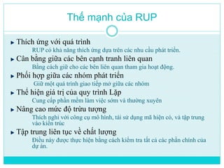Thế mạnh của RUP 
Thích ứng với quá trình 
RUP có khả năng thích ứng dựa trên các nhu cầu phát triển. 
Cân bằng giữa các bên cạnh tranh liên quan 
Bằng cách giữ cho các bên liên quan tham gia hoạt động. 
Phối hợp giữa các nhóm phát triển 
Giữ một quá trình giao tiếp mở giữa các nhóm 
Thể hiện giá trị của quy trình Lặp 
Cung cấp phần mềm làm việc sớm và thường xuyên 
Nâng cao mức độ trừu tượng 
Thích nghi với công cụ mô hình, tái sử dụng mã hiện có, và tập trung 
vào kiến trúc 
Tập trung liên tục về chất lượng 
Điều này được thực hiện bằng cách kiểm tra tất cả các phần chính của 
dự án. 
 