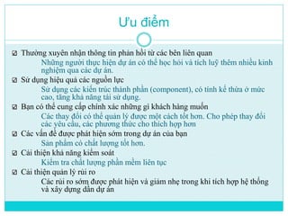 Ưu điểm 
Thường xuyên nhận thông tin phản hồi từ các bên liên quan 
Những người thực hiện dự án có thể học hỏi và tích luỹ thêm nhiều kinh 
nghiệm qua các dự án. 
Sử dụng hiệu quả các nguồn lực 
Sử dụng các kiến trúc thành phần (component), có tính kế thừa ở mức 
cao, tăng khả năng tái sử dụng. 
Bạn có thể cung cấp chính xác những gì khách hàng muốn 
Các thay đổi có thể quản lý được một cách tốt hơn. Cho phép thay đổi 
các yêu cầu, các phương thức cho thích hợp hơn 
Các vấn đề được phát hiện sớm trong dự án của bạn 
Sản phẩm có chất lượng tốt hơn. 
Cải thiện khả năng kiểm soát 
Kiểm tra chất lượng phần mềm liên tục 
Cải thiện quản lý rủi ro 
Các rủi ro sớm được phát hiện và giảm nhẹ trong khi tích hợp hệ thống 
và xây dựng dần dự án 
 