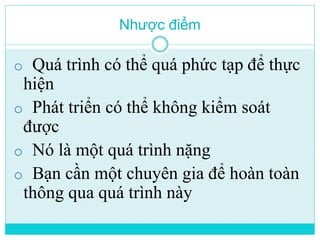 Nhược điểm 
o Quá trình có thể quá phức tạp để thực 
hiện 
o Phát triển có thể không kiểm soát 
được 
o Nó là một quá trình nặng 
o Bạn cần một chuyên gia để hoàn toàn 
thông qua quá trình này 
 