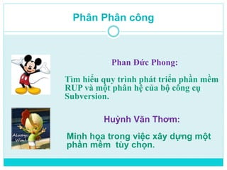 Phân Phân công 
Phan Đức Phong: 
Tìm hiểu quy trình phát triển phần mềm 
RUP và một phân hệ của bộ công cụ 
Subversion. 
Huỳnh Văn Thơm: 
Minh họa trong việc xây dựng một 
phần mềm tùy chọn. 
 