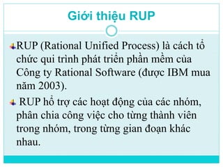 Giới thiệu RUP 
RUP (Rational Unified Process) là cách tổ 
chức qui trình phát triển phần mềm của 
Công ty Rational Software (được IBM mua 
năm 2003). 
RUP hổ trợ các hoạt động của các nhóm, 
phân chia công việc cho từng thành viên 
trong nhóm, trong từng gian đoạn khác 
nhau. 
 