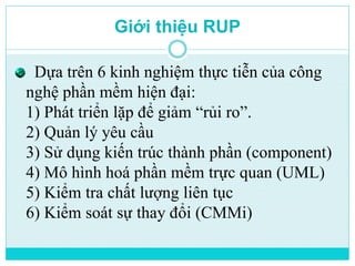 Giới thiệu RUP 
Dựa trên 6 kinh nghiệm thực tiễn của công 
nghệ phần mềm hiện đại: 
1) Phát triển lặp để giảm “rủi ro”. 
2) Quản lý yêu cầu 
3) Sử dụng kiến trúc thành phần (component) 
4) Mô hình hoá phần mềm trực quan (UML) 
5) Kiểm tra chất lượng liên tục 
6) Kiểm soát sự thay đổi (CMMi) 
 