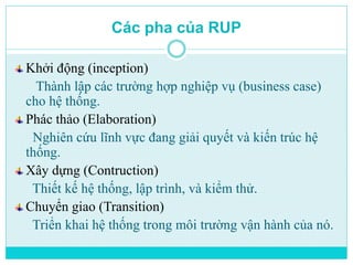 Các pha của RUP 
Khởi động (inception) 
Thành lập các trường hợp nghiệp vụ (business case) 
cho hệ thống. 
Phác thảo (Elaboration) 
Nghiên cứu lĩnh vực đang giải quyết và kiến trúc hệ 
thống. 
Xây dựng (Contruction) 
Thiết kế hệ thống, lập trình, và kiểm thử. 
Chuyển giao (Transition) 
Triển khai hệ thống trong môi trường vận hành của nó. 
 