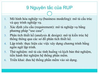 9 Nguyên tắc của RUP 
1. Mô hình hóa nghiệp vụ (business modeling): mô tả cấu trúc 
và quy trình nghiệp vụ. 
2. Xác định yêu cầu (requirement): mô tả nghiệp vụ bằng 
phương pháp “use case”. 
3. Phân tích thiết kế (analysis & design): mô tả kiến trúc hệ 
thống thông qua các sơ đồ phân tích thiết kế. 
4. Lập trình: thực hiện các việc xây dựng chương trình bằng 
ngôn ngữ lập trình. 
5. Thử nghiệm: mô tả các tình huống và kịch bản thử nghiệm, 
tiến hành thử nghiệm hệ thống phần mềm. 
6. Triển khai: đưa hệ thống phần mềm vào sử dụng. 
 