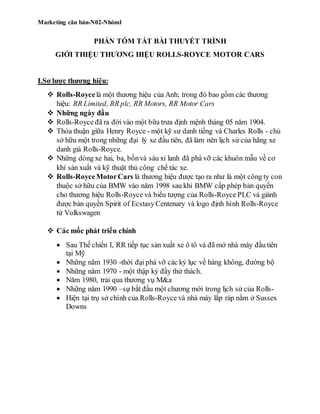 Marketing căn bản-N02-Nhóm1
PHẦN TÓM TẮT BÀI THUYẾT TRÌNH
GIỚI THIỆU THƯƠNG HIỆU ROLLS-ROYCE MOTOR CARS
I.Sơ lược thương hiệu:
 Rolls-Roycelà một thương hiệu của Anh; trong đó bao gồm các thương
hiệu: RR Limited, RR plc, RR Motors, RR Motor Cars
 Những ngày đầu
 Rolls-Royce đã ra đời vào một bữa trưa định mệnh tháng 05 năm 1904.
 Thỏa thuận giữa Henry Royce - một kỹ sư danh tiếng và Charles Rolls - chủ
sở hữu một trong những đại lý xe đầu tiên, đã làm nên lịch sử của hãng xe
danh giá Rolls-Royce.
 Những dòng xe hai, ba, bốnvà sáu xi lanh đã phá vỡ các khuôn mẫu về cơ
khí sản xuất và kỹ thuật thủ công chế tác xe.
 Rolls-RoyceMotorCars là thương hiệu được tạo ra như là một công ty con
thuộc sở hữu của BMW vào năm 1998 sau khi BMW cấp phép bản quyền
cho thương hiệu Rolls-Royce và biểu tượng của Rolls-Royce PLC và giành
được bản quyền Spirit of EcstasyCentenary và logo định hình Rolls-Royce
từ Volkswagen
 Các mốc phát triển chính
 Sau Thế chiến I, RR tiếp tục sản xuất xe ô tô và đã mở nhà máy đầu tiên
tại Mỹ
 Những năm 1930 -thời đại phá vỡ các kỷ lục về hàng không, đường bộ
 Những năm 1970 - một thập kỷ đầy thử thách.
 Năm 1980, trải qua thương vụ M&a
 Những năm 1990 –sự bắt đầu một chương mới trong lịch sử của Rolls-
 Hiện tại trụ sở chính của Rolls-Royce và nhà máy lắp ráp nằm ở Sussex
Downs
 