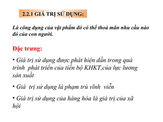 2.2.1 GIÁ TRỊ SỬ DỤNG: Là công dụng của vật phẩm đó có thể thoả mãn nhu cầu nào đó của con người. Đặc trưng: Giá trị sử dụng được phát hiện dần trong quá trình  phát triển của tiến bộ KHKT,của lực lương sản xuất Giá  trị sử dụng là phạm trù vĩnh  viễn Giá trị sử dụng của hàng hóa là giá trị của xã hội   