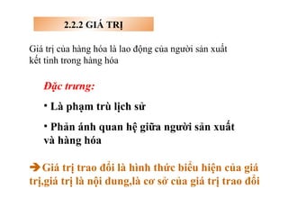 2.2.2 GIÁ TRỊ Giá trị của hàng hóa là lao động của người sản xuất kết tinh trong hàng hóa Đặc trưng: Là phạm trù lịch sử Phản ánh quan hệ giữa người sản xuất và hàng hóa  Giá trị trao đổi là hình thức biểu hiện của giá trị,giá trị là nội dung,là cơ sở của giá trị trao đổi 