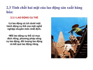 2.3 Tính chất hai mặt của lao động sản xuất hàng hóa: Là lao động có ích dưới một hành động cụ thể của một nghề nghiệp chuyên môn nhất định. Mỗi lao dộng cụ thể có mục đích riêng, phương pháp công cụ lao động, đối tượng lao động và kết quả lao động riêng. 2.3.1 LAO ĐỘNG CỤ THỂ 