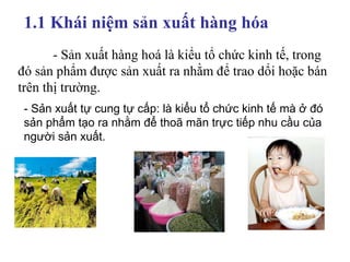 1.1 Khái niệm sản xuất hàng hóa  - Sản xuất hàng hoá là kiểu tổ chức kinh tế, trong đó sản phẩm được sản xuất ra nhằm để trao dổi hoặc bán trên thị trường. - Sản xuất tự cung tự cấp: là kiểu tổ chức kinh tế mà ở đó sản phẩm tạo ra nhằm để thoã mãn trực tiếp nhu cầu của người sản xuất. 