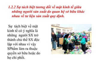 1.2.2 Sự tách biệt tương đối về mặt kinh tế giữa những người sản xuất do quan hệ sở hữu khác nhau về tư liệu sản xuất quy định. Sự  tách biệt về mặt kinh tế có ý nghĩa là những  người SX trở thành chủ thể SX độc lập với nhau vì vậy SPhẩm làm ra thuộc quyền sở hữu hoặc do họ chi phối. 