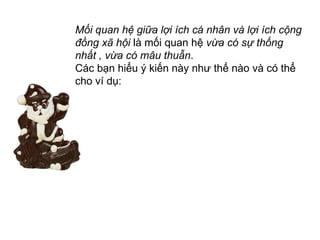 Mối quan hệ giữa lợi ích cá nhân và lợi ích cộng đồng xã hội  là mối quan hệ  vừa có sự thống nhất , vừa có mâu thuẫn .  Các bạn hiểu ý kiến này như thế nào và có thể cho ví dụ: 