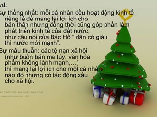 vd:  sự thống nhất: mỗi cá nhân đều hoạt động kinh tế riêng lẻ để mang lại lợi ích cho bản thân nhưng đồng thời cũng góp phần làm phát triển kinh tế của đất nước,  như câu nói của Bác Hồ “ dân có giàu  thì nước mới mạnh”. Sự mâu thuẫn: các tệ nạn xã hội  (như buôn bán ma túy, văn hóa  phẩm không lành mạnh,…)  thì mang lại lợi ích cho một cá nhân  nào đó nhưng có tác động xấu  cho xã hội. 
