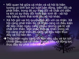 Mối quan hệ giữa cá nhân và xã hội là hiện tượng có tính lịch sử luôn vận động, biến đổi và phát triển, trong đó sự thay đổi về chất chỉ diễn ra khi có sự thay đổi hình thái kinh tế - xã hội này bằng hình thái kinh tế - xã hội khác. Xã hội giữ vai trò quyết định đối với cá nhân. Xã hội càng phát triển thì cá nhân càng có điều kiện để tiếp nhận ngày càng nhiều những giá trị vật chất tinh thần. Mặt khác mỗi cá nhân trong xã hội càng phát triển thì càng có điều kiện thúc đẩy xã hội tiến lên.  Thỏa mãn ngày càng tốt hơn nhu cầu và lợi ích chính đáng của cá nhân là mục tiêu và động lực thúc đẩy sự phát triển xã hội. 
