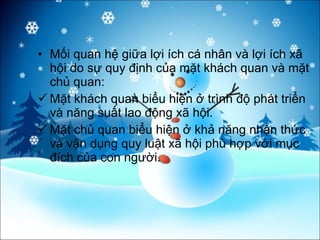 Mối quan hệ giữa lợi ích cá nhân và lợi ích xã hội do sự quy định của mặt khách quan và mặt chủ quan:  Mặt khách quan biểu hiện ở trình độ phát triển và năng suất lao động xã hội. Mặt chủ quan biểu hiện ở khả năng nhận thức và vận dụng quy luật xã hội phù hợp với mục đích của con người. 