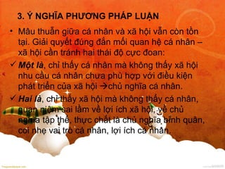 3. Ý NGHĨA PHƯƠNG PHÁP LUẬN Mâu thuẫn giữa cá nhân và xã hội vẫn còn tồn tại. Giải quyết đúng đắn mối quan hệ cá nhân – xã hội cần tránh hai thái độ cực đoan: Một là , chỉ thấy cá nhân mà không thấy xã hội nhu cầu cá nhân chưa phù hợp với điều kiện phát triển của xã hội   chủ nghĩa cá nhân. Hai là , chỉ thấy xã hội mà không thấy cá nhân, quan niệm sai lầm về lợi ích xã hội, về chủ nghĩa tập thể, thực chất là chủ nghĩa bình quân, coi nhẹ vai trò cá nhân, lợi ích cá nhân. 