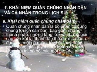 1. KHÁI NIỆM QUẦN CHÚNG NHÂN DÂN VÀ CÁ NHÂN TRONG LỊCH SỬ a. Khái niệm quần chúng nhân dân: Quần chúng nhân dân là bộ phận có cùng chung lợi ích căn bản, bao gồm những thành phần, những tầng lớp và những giai cấp liên kết lại thành tập thể dưới sự lãnh đạo của một cá nhân, tổ chức hay đảng phái nhằm giải quyết những vấn đề kinh tế, chính trị, xã hội của một thời đại nhất định. 