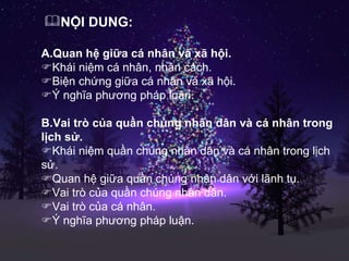 NỘI DUNG: A.Quan hệ giữa cá nhân và xã hội.  Khái niệm cá nhân, nhân cách.  Biện chứng giữa cá nhân và xã hội.  Ý nghĩa phương pháp luận. B.Vai trò của quần chúng nhân dân và cá nhân trong lịch sử.  Khái niệm quần chúng nhân dân và cá nhân trong lịch sử.  Quan hệ giữa quần chúng nhân dân với lãnh tụ.  Vai trò của quần chúng nhân dân.  Vai trò của cá nhân.  Ý nghĩa phương pháp luận. 