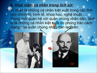 b. Khái niệm cá nhân trong lịch sử: Vĩ nhân là những cá nhân kiệt xuất trong các lĩnh vực chính trị, kinh tế, khoa học, nghệ thuật,… Trong mối quan hệ với quần chúng nhân dân, lãnh tụ là những cá nhân kiệt xuất do phong trào cách mạng của quần chúng nhân dân tạo nên. 